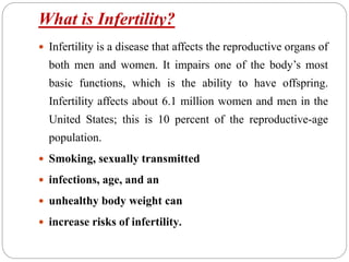 What is Infertility?
 Infertility is a disease that affects the reproductive organs of
both men and women. It impairs one of the body’s most
basic functions, which is the ability to have offspring.
Infertility affects about 6.1 million women and men in the
United States; this is 10 percent of the reproductive-age
population.
 Smoking, sexually transmitted
 infections, age, and an
 unhealthy body weight can
 increase risks of infertility.
 
