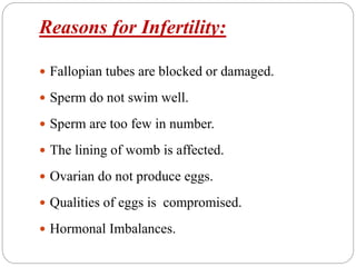 Reasons for Infertility:
 Fallopian tubes are blocked or damaged.
 Sperm do not swim well.
 Sperm are too few in number.
 The lining of womb is affected.
 Ovarian do not produce eggs.
 Qualities of eggs is compromised.
 Hormonal Imbalances.
 