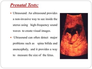 Prenatal Tests:
 Ultrasound: An ultrasound provides
a non-invasive way to see inside the
uterus using high-frequency sound
waves to create visual images.
 Ultrasound can often detect major
problems such as spina bifida and
anencephaly, and it provides a way
to measure the size of the fetus.
 