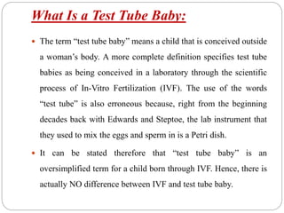 What Is a Test Tube Baby:
 The term “test tube baby” means a child that is conceived outside
a woman’s body. A more complete definition specifies test tube
babies as being conceived in a laboratory through the scientific
process of In-Vitro Fertilization (IVF). The use of the words
“test tube” is also erroneous because, right from the beginning
decades back with Edwards and Steptoe, the lab instrument that
they used to mix the eggs and sperm in is a Petri dish.
 It can be stated therefore that “test tube baby” is an
oversimplified term for a child born through IVF. Hence, there is
actually NO difference between IVF and test tube baby.
 