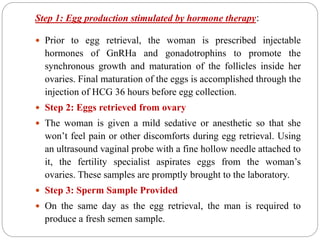 Step 1: Egg production stimulated by hormone therapy:
 Prior to egg retrieval, the woman is prescribed injectable
hormones of GnRHa and gonadotrophins to promote the
synchronous growth and maturation of the follicles inside her
ovaries. Final maturation of the eggs is accomplished through the
injection of HCG 36 hours before egg collection.
 Step 2: Eggs retrieved from ovary
 The woman is given a mild sedative or anesthetic so that she
won’t feel pain or other discomforts during egg retrieval. Using
an ultrasound vaginal probe with a fine hollow needle attached to
it, the fertility specialist aspirates eggs from the woman’s
ovaries. These samples are promptly brought to the laboratory.
 Step 3: Sperm Sample Provided
 On the same day as the egg retrieval, the man is required to
produce a fresh semen sample.
 