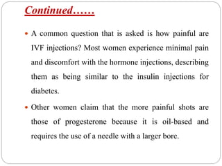 Continued……
 A common question that is asked is how painful are
IVF injections? Most women experience minimal pain
and discomfort with the hormone injections, describing
them as being similar to the insulin injections for
diabetes.
 Other women claim that the more painful shots are
those of progesterone because it is oil-based and
requires the use of a needle with a larger bore.
 