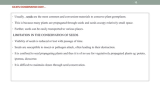 EX-SITUCONSERVATIONCONT…
• Usually , seeds are the most common and convenient materials to conserve plant germplasm.
• This is because many plants are propagated through seeds and seeds occupy relatively small space.
• Further, seeds can be easily transported to various places.
LIMITATION IN THE CONSERVATION OF SEEDS
• Viability of seeds is reduced or lost with passage of time.
• Seeds are susceptible to insect or pathogen attack, often leading to their destruction.
• It is confined to seed propagating plants and thus it is of no use for vegetatively propagated plants eg: potato,
ipomea, dioscorea
• It is difficult to maintain clones through seed conservation.
13
 