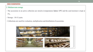 SEEDCONSERVATION
2. Medium term storage
• The accessions in an active collection are stored at temperatures below 15ºC and the seed moisture is kept at
5%.
• Storage : 10-15 years.
• Collections are used for evaluation, multiplication and distribution of accessions.
15
 