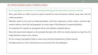 IN-VITROGERMPLASMCONSERVATION
• In-vitro germplasm conservation is an advanced technology for the preservation of genetic materials.
• Here, gene banks are made to preserve genetic material by non-conventional methods using tissue and cell
culture procedures.
• Materials stored in-vitro may be isolated protoplasts, cells from suspension or callus cultures, meristem tips,
somatic embryos, shoot tips and propagules at various stages of development or organised plantlets.
• It is important for vegetatively propagated and for non-orthodox seed plant species.
• Hence this preservation depends on the principle that plant cells which are mostly totipotent are kept alive for
longer durations using in-vitro cultures.
• In-vitro storage of germplasm helps to assure access and safe transportation of plant material.
• Germplasm preserve can be maintained in an environment free from pathogens.
17
 