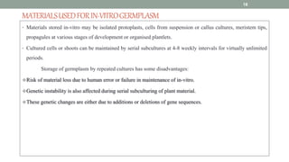 MATERIALSUSEDFORIN-VITROGERMPLASM
• Materials stored in-vitro may be isolated protoplasts, cells from suspension or callus cultures, meristem tips,
propagules at various stages of development or organised plantlets.
• Cultured cells or shoots can be maintained by serial subcultures at 4-8 weekly intervals for virtually unlimited
periods.
Storage of germplasm by repeated cultures has some disadvantages:
Risk of material loss due to human error or failure in maintenance of in-vitro.
Genetic instability is also affected during serial subculturing of plant material.
These genetic changes are either due to additions or deletions of gene sequences.
18
 