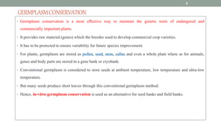GERMPLASMCONSERVATION
• Germplasm conservation is a most effective way to maintain the genetic traits of endangered and
commercially important plants.
• It provides raw material (genes) which the breeder used to develop commercial crop varieties.
• It has to be protected to ensure variability for future species improvement.
• For plants, germplasm are stored as pollen, seed, stem, callus and even a whole plant where as for animals,
genes and body parts are stored in a gene bank or cryobank.
• Conventional germplasm is considered to store seeds at ambient temperature, low temperature and ultra-low
temperature.
• But many seeds produce short leaves through this conventional germplasm method.
• Hence, in-vitro germplasm conservation is used as an alternative for seed banks and field banks.
5
 
