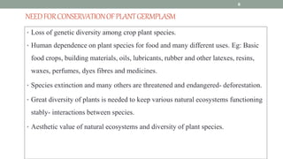 NEEDFORCONSERVATIONOFPLANTGERMPLASM
• Loss of genetic diversity among crop plant species.
• Human dependence on plant species for food and many different uses. Eg: Basic
food crops, building materials, oils, lubricants, rubber and other latexes, resins,
waxes, perfumes, dyes fibres and medicines.
• Species extinction and many others are threatened and endangered- deforestation.
• Great diversity of plants is needed to keep various natural ecosystems functioning
stably- interactions between species.
• Aesthetic value of natural ecosystems and diversity of plant species.
6
 