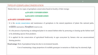 TYPESOFGERMPLASMCONSERVATION
Mainly there are two types of germplasm conservation based on locality of their storage:
a) IN-SITU CONSERVATION
b) EX-SITU CONSERVATION
a) IN-SITU CONSERVATION:
• It is the on-site conservation and maintenance of germplasm in the natural population of plants like national parks,
wildlife sanctuaries, biosphere reserves etc.
• It is the process of protecting an endangered plant in its natural habitat either by protecting or cleaning up the habitat itself
or by defending species from predators.
• It is applied for the conservation of agricultural biodiversity in agro ecosystem by farmers who use unconventional
farming practice.
Disadvantage: Risk of germplasm being lost due to environment hazards.
Cost of maintaining a large proportion of available genotypes in nurseries or fields may be extremely high.
7
 