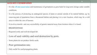 b) EX-SITU CONSERVATION
• It is the off-site conservation and maintenance of germplasm as gene bank for long-term storage under suitable
conditions.
• It is the process of protecting an endangered species of plant or animal outside of its natural habitat, eg: by
removing part of population from a threatened habitat and placing it in a new location, which may be a wild
area or within the care of humans.
• It involves transfer and easy accessibility of genetic material away from location where it is found.
DISADVANTAGE
Required costly and well developed lab.
• Loss of seed viability and seed destruction by pests.
• Some plants do not produce fertile seeds.
• Poor germination rate.
• Only useful for seed propagating plants.
9
 