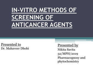 IN-VITRO METHODS OF
SCREENING OF
ANTICANCER AGENTS
Presented by
Nikita Savita
32/MPH/2019
Pharmacognosy and
phytochemistry
Presented to
Dr. Mahaveer Dhobi
 