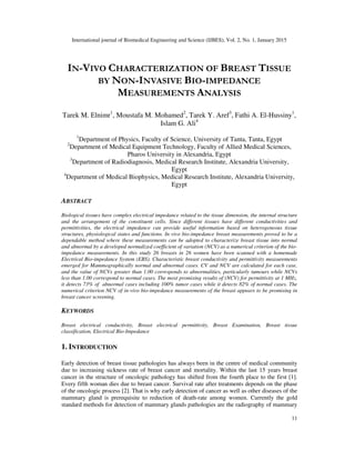 International journal of Biomedical Engineering and Science (IJBES), Vol. 2, No. 1, January 2015
11
IN-VIVO CHARACTERIZATION OF BREAST TISSUE
BY NON-INVASIVE BIO-IMPEDANCE
MEASUREMENTS ANALYSIS
Tarek M. Elnimr1
, Moustafa M. Mohamed2
, Tarek Y. Aref3
, Fathi A. El-Hussiny1
,
Islam G. Ali4
1
Department of Physics, Faculty of Science, University of Tanta, Tanta, Egypt
2
Department of Medical Equipment Technology, Faculty of Allied Medical Sciences,
Pharos University in Alexandria, Egypt
3
Department of Radiodiagnosis, Medical Research Institute, Alexandria University,
Egypt
4
Department of Medical Biophysics, Medical Research Institute, Alexandria University,
Egypt
ABSTRACT
Biological tissues have complex electrical impedance related to the tissue dimension, the internal structure
and the arrangement of the constituent cells. Since different tissues have different conductivities and
permittivities, the electrical impedance can provide useful information based on heterogeneous tissue
structures, physiological states and functions. In vivo bio-impedance breast measurements proved to be a
dependable method where these measurements can be adopted to characterize breast tissue into normal
and abnormal by a developed normalized coefficient of variation (NCV) as a numerical criterion of the bio-
impedance measurements. In this study 26 breasts in 26 women have been scanned with a homemade
Electrical Bio-impedance System (EBS). Characteristic breast conductivity and permittivity measurements
emerged for Mammographically normal and abnormal cases. CV and NCV are calculated for each case,
and the value of NCVs greater than 1.00 corresponds to abnormalities, particularly tumours while NCVs
less than 1.00 correspond to normal cases. The most promising results of (NCV) for permittivity at 1 MHz,
it detects 73% of abnormal cases including 100% tumor cases while it detects 82% of normal cases. The
numerical criterion NCV of in-vivo bio-impedance measurements of the breast appears to be promising in
breast cancer screening.
KEYWORDS
Breast electrical conductivity, Breast electrical permittivity, Breast Examination, Breast tissue
classification, Electrical Bio-Impedance
1. INTRODUCTION
Early detection of breast tissue pathologies has always been in the centre of medical community
due to increasing sickness rate of breast cancer and mortality. Within the last 15 years breast
cancer in the structure of oncologic pathology has shifted from the fourth place to the first [1].
Every fifth woman dies due to breast cancer. Survival rate after treatments depends on the phase
of the oncologic process [2]. That is why early detection of cancer as well as other diseases of the
mammary gland is prerequisite to reduction of death-rate among women. Currently the gold
standard methods for detection of mammary glands pathologies are the radiography of mammary
 