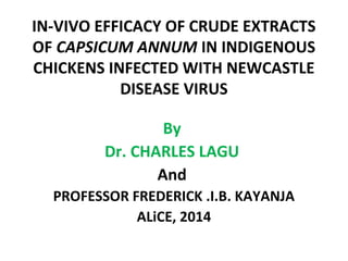 IN-VIVO EFFICACY OF CRUDE EXTRACTS
OF CAPSICUM ANNUM IN INDIGENOUS
CHICKENS INFECTED WITH NEWCASTLE
DISEASE VIRUS
By
Dr. CHARLES LAGU
And
PROFESSOR FREDERICK .I.B. KAYANJA
ALiCE, 2014
 