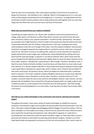 make her look more outstanding. I then used a layout and ideas I’d found from my research to
design the final piece. I also decided to use a “lighting” effects in the background as it is a main part
of the ancillary design and worked well as the background. In conclusion, I strongly believe that the
combination of both ancillary products and my video worked very well together and I am more than
happy with the effect that came out from hours and hours of hard work.
What have you learned from your audience feedback?
Considering my target audience is 16- 30 year olds I decided to hand out the questionnaires at
college, public places such libraries or coffee shops where everyone can communicate with each
other and there’s always a nice, positive atmosphere. I handed out fifty questionnaire. The layout
was simplistic and straight forward so that the reader wrote exactly how they felt without the need
to personally elaborate with lots of detail, simply because in that way I could generate a basic
understanding on what the norm thought of the video. From the audience feedback I had received, I
found that I managed to appeal to the target audience I wanted to surprise, which was a very good
news for me. Also when it comes to my editing skills, audience’s results show that the majority of
people preferred the camera angles over anything else, closely followed by the editing and music
which had the same percentage. In question 5, one person selected ‘other’ which means that this
person thought that the lighting should have been slightly darker to show the darker elements of my
music video. However, I decided that 1 questionnaire is NOT enough. Therefore I decided to invite a
few of my close friends and family members round my house and show them my music video to get
their opinions on it. Overall, people really liked it, they started cheering and saying how they thought
it was a good idea on picking such a good songs, which is always a plus. However they provided me
with some constructive, but positive criticism, which has helped me understand what I could have
done to improve it. The reason I asked for audience feedback is because on my last music video the
audience feedback meant I decided to re-do the video. Therefore, I wanted to find out if I had
created a successful video this time round, and from the feedback I believe I have. Overall, I am very
pleased with the feedback I have received from the group of people within our target audience who
I showed my video to, as the majority of the comments were all really positive. I feel that through
the process of receiving feedback on my music video, I have learned a lot about how to make videos
in the future.
How did you use media technologies in the construction and research, planning and evaluation
stages?
Throughout this project, I have used a variety of media technologies to simplify the research,
production and evaluation stages and to produce the best possible final promotional pack. From the
start, I have been using the Google-owned blogging platform blogger to record my process. This has
been invaluable, as it has enables me to keep a record of all my research for future reference and to
pace myself with my planning and production work. Being able to tag posts as I made them is
something that I have found very useful during the evaluation stages, as I have been able to jump to
particular sets of posts to and analyze my planning and production progress. Youtube is an online
video based media sharing website, and was one of the main online products that I used in order to
 