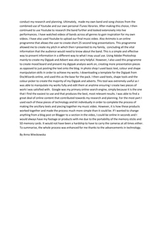 conduct my research and planning. Ultimately, made my own band and song choices from the
combined use of Youtube and our own personal iTunes libraries. After making this choice, I then
continued to use Youtube to research the band further and looked extensively into live
performances. I have watched videos of bands across all genres to gain inspiration for my own
videos. I have also used Youtube to upload our final music video. Also Animoto is an online
programme that allows the user to create short 25 second long presentations. This programme
allowed me to create my pitch in which then I presented to my family, concluding all the vital
information that the audience would need to know about the band. This is a simple and effective
way to present information in a different way to what I may usual use. Using Adobe Photoshop
mainly to create my Digipak and Advert was also very helpful. However, I also used this programme
to create mood board and present my digipak analysis work on, creating more presentation pieces
as opposed to just posting the text onto the blog. In photo shop I used basic text, colour and shape
manipulation skills in order to achieve my works. I downloading a template for the Digipak from
DiscWizards online, and used this as the base for the pack. I then used texts, shape tools and the
colour picker to create the majority of my Digipak and adverts. This tool was extremely useful as I
was able to manipulate my works fully and edit them at anytime ensuring I create two pieces of
work I was satisfied with. Google was my primary online search engine, simply because it is the one
that I find the easiest to use and that produces the best, most relevant results. I was able to find a
great deal of online content that contributed towards my research and planning. For the most part I
used each of these pieces of technology and kit individually in order to complete the process of
making the ancillary texts and piecing together my music video. However, it is how these products
worked together and made the process much more simple than it could be. If I wanted to change
anything from a blog post on Blogger to a section in the video, I could be online in seconds and I
would always have my footage or products with me due to the portability of the memory sticks and
SD memory cards. It would not have been a hardship to have to carry the cameras at all times either.
To summarise, the whole process was enhanced for me thanks to the advancements in technology.
By Anna Wieckowska
 