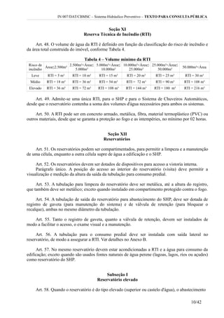 IN 007/DAT/CBMSC – Sistema Hidráulico Preventivo – TEXTO PARA CONSULTA PÚBLICA
Seção XI
Reserva Técnica de Incêndio (RTI)
Art. 48. O volume de água da RTI é definido em função da classificação do risco de incêndio e
da área total construída do imóvel, conforme Tabela 4.
Tabela 4 – Volume mínimo da RTI
Risco de
incêndio
Área≤2.500m²
2.500m²<Área≤
5.000m²
5.000m²<Área≤
10.000m²
10.000m²<Área≤
25.000m²
25.000m²<Área≤
50.000m²
50.000m²<Área
Leve RTI = 5 m³ RTI = 10 m³ RTI = 15 m³ RTI = 20 m³ RTI = 25 m³ RTI = 30 m³
Médio RTI = 18 m³ RTI = 36 m³ RTI = 54 m³ RTI = 72 m³ RTI = 90 m³ RTI = 108 m³
Elevado RTI = 36 m³ RTI = 72 m³ RTI = 108 m³ RTI = 144 m³ RTI = 180 m³ RTI = 216 m³
Art. 49. Admite-se uma única RTI, para o SHP e para o Sistema de Chuveiros Automáticos,
desde que o reservatório contenha a soma dos volumes d'água necessários para ambos os sistemas.
Art. 50. A RTI pode ser em concreto armado, metálica, fibra, material termoplástico (PVC) ou
outros materiais, desde que se garanta a proteção ao fogo e as intempéries, no mínimo por 02 horas.
Seção XII
Reservatórios
Art. 51. Os reservatórios podem ser compartimentados, para permitir a limpeza e a manutenção
de uma célula, enquanto a outra célula supre de água a edificação e o SHP.
Art. 52. Os reservatórios devem ser dotados de dispositivos para acesso a vistoria interna.
Parágrafo único. A posição do acesso ao interior do reservatório (visita) deve permitir a
visualização e medição da altura da saída da tubulação para consumo predial.
Art. 53. A tubulação para limpeza do reservatório deve ser metálica, até a altura do registro,
que também deve ser metálico; exceto quando instalado em compartimento protegido contra o fogo.
Art. 54. A tubulação de saída do reservatório para abastecimento do SHP, deve ser dotada de
registro de gaveta (para manutenção do sistema) e de válvula de retenção (para bloquear o
recalque), ambas no mesmo diâmetro da tubulação.
Art. 55. Tanto o registro de gaveta, quanto a válvula de retenção, devem ser instalados de
modo a facilitar o acesso, o exame visual e a manutenção.
Art. 56. A tubulação para o consumo predial deve ser instalada com saída lateral no
reservatório, de modo a assegurar a RTI. Ver detalhes no Anexo B.
Art. 57. No mesmo reservatório devem estar acondicionadas a RTI e a água para consumo da
edificação; exceto quando são usados fontes naturais de água perene (lagoas, lagos, rios ou açudes)
como reservatório do SHP.
Subseção I
Reservatório elevado
Art. 58. Quando o reservatório é do tipo elevado (superior ou castelo d'água), o abastecimento
10/42
 