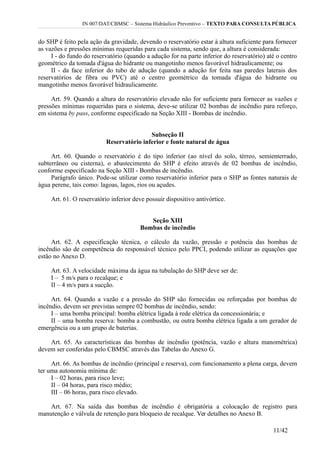 IN 007/DAT/CBMSC – Sistema Hidráulico Preventivo – TEXTO PARA CONSULTA PÚBLICA
do SHP é feito pela ação da gravidade, devendo o reservatório estar à altura suficiente para fornecer
as vazões e pressões mínimas requeridas para cada sistema, sendo que, a altura é considerada:
I - do fundo do reservatório (quando a adução for na parte inferior do reservatório) até o centro
geométrico da tomada d'água do hidrante ou mangotinho menos favorável hidraulicamente; ou
II - da face inferior do tubo de adução (quando a adução for feita nas paredes laterais dos
reservatórios de fibra ou PVC) até o centro geométrico da tomada d'água do hidrante ou
mangotinho menos favorável hidraulicamente.
Art. 59. Quando a altura do reservatório elevado não for suficiente para fornecer as vazões e
pressões mínimas requeridas para o sistema, deve-se utilizar 02 bombas de incêndio para reforço,
em sistema by pass, conforme especificado na Seção XIII - Bombas de incêndio.
Subseção II
Reservatório inferior e fonte natural de água
Art. 60. Quando o reservatório é do tipo inferior (ao nível do solo, térreo, semienterrado,
subterrâneo ou cisterna), o abastecimento do SHP é efeito através de 02 bombas de incêndio,
conforme especificado na Seção XIII - Bombas de incêndio.
Parágrafo único. Pode-se utilizar como reservatório inferior para o SHP as fontes naturais de
água perene, tais como: lagoas, lagos, rios ou açudes.
Art. 61. O reservatório inferior deve possuir dispositivo antivórtice.
Seção XIII
Bombas de incêndio
Art. 62. A especificação técnica, o cálculo da vazão, pressão e potência das bombas de
incêndio são de competência do responsável técnico pelo PPCI, podendo utilizar as equações que
estão no Anexo D.
Art. 63. A velocidade máxima da água na tubulação do SHP deve ser de:
I – 5 m/s para o recalque; e
II – 4 m/s para a sucção.
Art. 64. Quando a vazão e a pressão do SHP são fornecidas ou reforçadas por bombas de
incêndio, devem ser previstas sempre 02 bombas de incêndio, sendo:
I – uma bomba principal: bomba elétrica ligada à rede elétrica da concessionária; e
II – uma bomba reserva: bomba a combustão, ou outra bomba elétrica ligada a um gerador de
emergência ou a um grupo de baterias.
Art. 65. As características das bombas de incêndio (potência, vazão e altura manométrica)
devem ser conferidas pelo CBMSC através das Tabelas do Anexo G.
Art. 66. As bombas de incêndio (principal e reserva), com funcionamento a plena carga, devem
ter uma autonomia mínima de:
I – 02 horas, para risco leve;
II – 04 horas, para risco médio;
III – 06 horas, para risco elevado.
Art. 67. Na saída das bombas de incêndio é obrigatória a colocação de registro para
manutenção e válvula de retenção para bloqueio de recalque. Ver detalhes no Anexo B.
11/42
 