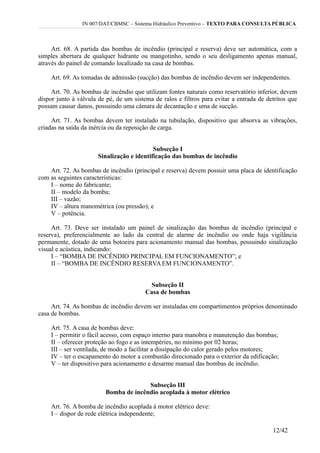 IN 007/DAT/CBMSC – Sistema Hidráulico Preventivo – TEXTO PARA CONSULTA PÚBLICA
Art. 68. A partida das bombas de incêndio (principal e reserva) deve ser automática, com a
simples abertura de qualquer hidrante ou mangotinho, sendo o seu desligamento apenas manual,
através do painel de comando localizado na casa de bombas.
Art. 69. As tomadas de admissão (sucção) das bombas de incêndio devem ser independentes.
Art. 70. As bombas de incêndio que utilizam fontes naturais como reservatório inferior, devem
dispor junto à válvula de pé, de um sistema de ralos e filtros para evitar a entrada de detritos que
possam causar danos, possuindo uma câmara de decantação e uma de sucção.
Art. 71. As bombas devem ter instalado na tubulação, dispositivo que absorva as vibrações,
criadas na saída da inércia ou da reposição de carga.
Subseção I
Sinalização e identificação das bombas de incêndio
Art. 72. As bombas de incêndio (principal e reserva) devem possuir uma placa de identificação
com as seguintes características:
I – nome do fabricante;
II – modelo da bomba;
III – vazão;
IV – altura manométrica (ou pressão); e
V – potência.
Art. 73. Deve ser instalado um painel de sinalização das bombas de incêndio (principal e
reserva), preferencialmente ao lado da central de alarme de incêndio ou onde haja vigilância
permanente, dotado de uma botoeira para acionamento manual das bombas, possuindo sinalização
visual e acústica, indicando:
I – “BOMBA DE INCÊNDIO PRINCIPAL EM FUNCIONAMENTO”; e
II – “BOMBA DE INCÊNDIO RESERVAEM FUNCIONAMENTO”.
Subseção II
Casa de bombas
Art. 74. As bombas de incêndio devem ser instaladas em compartimentos próprios denominado
casa de bombas.
Art. 75. A casa de bombas deve:
I – permitir o fácil acesso, com espaço interno para manobra e manutenção das bombas;
II – oferecer proteção ao fogo e as intempéries, no mínimo por 02 horas;
III – ser ventilada, de modo a facilitar a dissipação do calor gerado pelos motores;
IV – ter o escapamento do motor a combustão direcionado para o exterior da edificação;
V – ter dispositivo para acionamento e desarme manual das bombas de incêndio.
Subseção III
Bomba de incêndio acoplada à motor elétrico
Art. 76. A bomba de incêndio acoplada à motor elétrico deve:
I – dispor de rede elétrica independente;
12/42
 