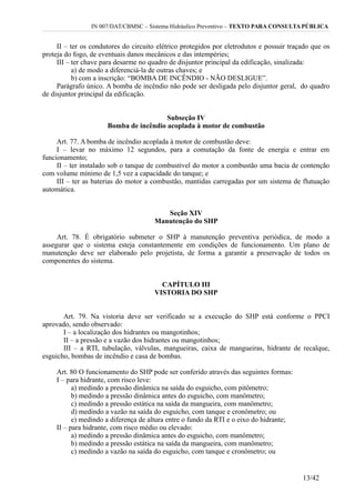 IN 007/DAT/CBMSC – Sistema Hidráulico Preventivo – TEXTO PARA CONSULTA PÚBLICA
II – ter os condutores do circuito elétrico protegidos por eletrodutos e possuir traçado que os
proteja do fogo, de eventuais danos mecânicos e das intempéries;
III – ter chave para desarme no quadro de disjuntor principal da edificação, sinalizada:
a) de modo a diferenciá-la de outras chaves; e
b) com a inscrição: “BOMBA DE INCÊNDIO - NÃO DESLIGUE”.
Parágrafo único. A bomba de incêndio não pode ser desligada pelo disjuntor geral, do quadro
de disjuntor principal da edificação.
Subseção IV
Bomba de incêndio acoplada à motor de combustão
Art. 77. A bomba de incêndio acoplada à motor de combustão deve:
I – levar no máximo 12 segundos, para a comutação da fonte de energia e entrar em
funcionamento;
II – ter instalado sob o tanque de combustível do motor a combustão uma bacia de contenção
com volume mínimo de 1,5 vez a capacidade do tanque; e
III – ter as baterias do motor a combustão, mantidas carregadas por um sistema de flutuação
automática.
Seção XIV
Manutenção do SHP
Art. 78. É obrigatório submeter o SHP à manutenção preventiva periódica, de modo a
assegurar que o sistema esteja constantemente em condições de funcionamento. Um plano de
manutenção deve ser elaborado pelo projetista, de forma a garantir a preservação de todos os
componentes do sistema.
CAPÍTULO III
VISTORIA DO SHP
Art. 79. Na vistoria deve ser verificado se a execução do SHP está conforme o PPCI
aprovado, sendo observado:
I – a localização dos hidrantes ou mangotinhos;
II – a pressão e a vazão dos hidrantes ou mangotinhos;
III – a RTI, tubulação, válvulas, mangueiras, caixa de mangueiras, hidrante de recalque,
esguicho, bombas de incêndio e casa de bombas.
Art. 80 O funcionamento do SHP pode ser conferido através das seguintes formas:
I – para hidrante, com risco leve:
a) medindo a pressão dinâmica na saída do esguicho, com pitômetro;
b) medindo a pressão dinâmica antes do esguicho, com manômetro;
c) medindo a pressão estática na saída da mangueira, com manômetro;
d) medindo a vazão na saída do esguicho, com tanque e cronômetro; ou
e) medindo a diferença de altura entre o fundo da RTI e o eixo do hidrante;
II – para hidrante, com risco médio ou elevado:
a) medindo a pressão dinâmica antes do esguicho, com manômetro;
b) medindo a pressão estática na saída da mangueira, com manômetro;
c) medindo a vazão na saída do esguicho, com tanque e cronômetro; ou
13/42
 