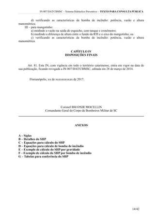 IN 007/DAT/CBMSC – Sistema Hidráulico Preventivo – TEXTO PARA CONSULTA PÚBLICA
d) verificando as características da bomba de incêndio: potência, vazão e altura
manométrica;
III – para mangotinho:
a) medindo a vazão na saída do esguicho, com tanque e cronômetro;
b) medindo a diferença de altura entre o fundo da RTI e o eixo do mangotinho; ou
c) verificando as características da bomba de incêndio: potência, vazão e altura
manométrica.
CAPÍTULO IV
DISPOSIÇÕES FINAIS
Art. 81. Esta IN, com vigência em todo o território catarinense, entra em vigor na data de
sua publicação, ficando revogada a IN 007/DAT/CBMSC, editada em 28 de março de 2014.
Florianópolis, xx de xxxxxxxxxxx de 2017.
Coronel BM ONIR MOCELLIN
Comandante Geral do Corpo de Bombeiros Militar de SC
ANEXOS
A – Siglas
B – Detalhes do SHP
C – Equações para cálculo do SHP
D – Equações para cálculo de bomba de incêndio
E – Exemplo de cálculo do SHP por gravidade
F – Exemplo de cálculo do SHP por bomba de incêndio
G – Tabelas para conferência do SHP
14/42
 