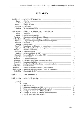 IN 007/DAT/CBMSC – Sistema Hidráulico Preventivo – TEXTO PARA CONSULTA PÚBLICA
SUMÁRIO
CAPÍTULO I - DISPOSIÇÕES INICIAIS …....................................................................... 3
Seção I - Objetivo …................................................................................................... 3
Seção II - Aplicação …................................................................................................. 3
Seção III - Isenção do SHP …....................................................................................... 3
Seção IV - Referências ….............................................................................................. 4
Seção V - Terminologias e Siglas …............................................................................ 4
CAPÍTULO II - NORMAS PARA PROJETO E EXECUÇÃO …........................................ 4
Seção I - Tubulação …................................................................................................ 5
Seção II - Mangueiras de incêndio ….......................................................................... 5
Subseção I - Mangueiras de incêndio para hidrante ….................................................... 6
Subseção II - Mangueiras de incêndio para mangotinho ….............................................. 6
Seção III - Abrigo de mangueiras para hidrante ou mangotinho ….............................. 6
Seção IV - Hidrantes …................................................................................................. 7
Seção V - Mangotinhos …............................................................................................ 7
Seção VI - Localização dos hidrantes ou mangotinhos …............................................. 8
Seção VII - Quantidade de hidrantes ou mangotinhos …............................................... 8
Seção VIII - Hidrante de recalque …................................................................................ 8
Seção IX - Tipos de sistemas …..................................................................................... 9
Seção X - Dimensionamento do SHP …...................................................................... 9
Seção XI - Reserva Técnica de Incêndio (RTI) …......................................................... 10
Seção XII - Reservatórios …........................................................................................... 10
Subseção I - Reservatório elevado …............................................................................... 10
Subseção II - Reservatório inferior e fonte natural de água ….......................................... 11
Seção XIII - Bombas de incêndio …................................................................................ 11
Subseção I - Sinalização e identificação das bombas de incêndio …............................... 12
Subseção II - Casa de bombas …....................................................................................... 12
Subseção III - Bomba de incêndio acoplada à motor elétrico …........................................ 12
Subseção IV - Bomba de incêndio acoplada à motor de combustão ….............................. 13
Seção XIV - Manutenção do SHP …................................................................................ 13
CAPÍTULO III - VISTORIA DO SHP …................................................................................ 13
CAPÍTULO IV - DISPOSIÇÕES FINAIS ….......................................................................... 14
ANEXOS
A - Siglas …....................................................................................................... 15
B - Detalhes do SHP …...................................................................................... 16
C - Equações para cálculo do SHP …................................................................ 24
D - Equações para cálculo de bomba de incêndio …......................................... 26
E - Exemplo de cálculo do SHP por gravidade …............................................. 28
F - Exemplo de cálculo do SHP por bomba de incêndio ….............................. 30
G - Tabelas para conferência do SHP …............................................................ 33
2/42
 