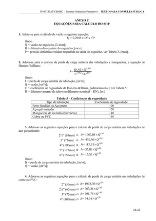 IN 007/DAT/CBMSC – Sistema Hidráulico Preventivo – TEXTO PARA CONSULTA PÚBLICA
ANEXO C
EQUAÇÕES PARA CÁLCULO DO SHP
1. Adota-se para o cálculo da vazão a seguinte equação:
Q = 0,2046 x D² x √ P
Onde:
Q = vazão no esguicho, [L/min];
D = diâmetro do requinte do esguicho, [mca].
P = pressão dinâmica residual requerida na saída do esguicho, ver Tabela 3, [mca].
2. Adota-se para o cálculo da perda de carga unitária das tubulações e mangueiras, a equação de
Hanzen-Willians:
Onde:
J = perda de carga unitária da tubulação, [m/m];
Q = vazão, [m³/s];
C = coeficiente de rugosidade de Hanzen-Willians, [adimensioinal], ver Tabela 5;
D = diâmetro interno do tubo (ou diâmetro nominal – DN), [m].
Tabela 5 – Coeficientes de rugosidade
Tipo de tubulação Coeficiente de rugosidade
Ferro fundido ou Aço preto 100
Aço galvanizado 120
Mangueiras de incêndio (borracha) 140
Cobre ou PVC 150
3. Adota-se as seguintes equações para o cálculo da perda de carga unitária nas tubulações de
aço galvanizado:
2½” (65mm) 
3” (75mm) 
4” (100mm) 
5” (125mm) 
6” (150mm) 
Onde:
Jt = perda de carga unitária da tubulação, [m/m];
Q = vazão, [m³/s];
4. Adota-se as seguintes equações para o cálculo da perda de carga unitária nas tubulações de
cobre ou PVC:
2” (50mm) 
2½” (65mm) 
3” (75mm) 
4” (100mm) 
24/42
 