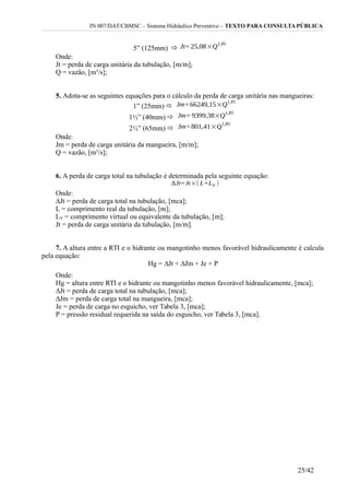 IN 007/DAT/CBMSC – Sistema Hidráulico Preventivo – TEXTO PARA CONSULTA PÚBLICA
5” (125mm) 
Onde:
Jt = perda de carga unitária da tubulação, [m/m];
Q = vazão, [m³/s];
5. Adota-se as seguintes equações para o cálculo da perda de carga unitária nas mangueiras:
1” (25mm) 
1½” (40mm) 
2½” (65mm) 
Onde:
Jm = perda de carga unitária da mangueira, [m/m];
Q = vazão, [m³/s];
6. A perda de carga total na tubulação é determinada pela seguinte equação:
Onde:
∆Jt = perda de carga total na tubulação, [mca];
L = comprimento real da tubulação, [m];
LV = comprimento virtual ou equivalente da tubulação, [m];
Jt = perda de carga unitária da tubulação, [m/m].
7. A altura entre a RTI e o hidrante ou mangotinho menos favorável hidraulicamente é calcula
pela equação:
Hg = ∆Jt + ∆Jm + Je + P
Onde:
Hg = altura entre RTI e o hidrante ou mangotinho menos favorável hidraulicamente, [mca];
∆Jt = perda de carga total na tubulação, [mca];
∆Jm = perda de carga total na mangueira, [mca];
Je = perda de carga no esguicho, ver Tabela 3, [mca];
P = pressão residual requerida na saída do esguicho, ver Tabela 3, [mca].
25/42
 