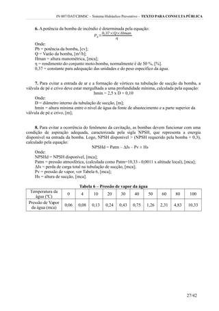 IN 007/DAT/CBMSC – Sistema Hidráulico Preventivo – TEXTO PARA CONSULTA PÚBLICA
6. A potência da bomba de incêndio é determinada pela equação:
Onde:
Pb = potência da bomba, [cv];
Q = Vazão da bomba, [m³/h];
Hman = altura manométrica, [mca];
η = rendimento do conjunto moto-bomba, normalmente é de 50 %, [%].
0,37 = constante para adequação das unidades e do peso específico da água.
7. Para evitar a entrada de ar e a formação de vórtices na tubulação de sucção da bomba, a
válvula de pé e crivo deve estar mergulhada a uma profundidade mínima, calculada pela equação:
hmin = 2,5 x D + 0,10
Onde:
D = diâmetro interno da tubulação de sucção, [m];
hmin = altura mínima entre o nível de água da fonte de abastecimento e a parte superior da
válvula de pé e crivo, [m];
8. Para evitar a ocorrência do fenômeno da cavitação, as bombas devem funcionar com uma
condição de aspiração adequada, caracterizada pela sigla NPSH, que representa a energia
disponível na entrada da bomba. Logo, NPSH disponível > (NPSH requerido pela bomba + 0,3),
calculado pela equação:
NPSHd = Patm – ∆Js – Pv ± Hs
Onde:
NPSHd = NPSH disponível, [mca];
Patm = pressão atmosférica, (calculada como Patm=10,33 - 0,0011 x altitude local), [mca];
∆Js = perda de carga total na tubulação de sucção, [mca];
Pv = pressão de vapor, ver Tabela 6, [mca];
Hs = altura de sucção, [mca].
Tabela 6 – Pressão de vapor da água
Temperatura da
água (ºC)
0 4 10 20 30 40 50 60 80 100
Pressão de Vapor
da água (mca)
0,06 0,08 0,13 0,24 0,43 0,75 1,26 2,31 4,83 10,33
27/42
 