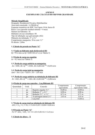 IN 007/DAT/CBMSC – Sistema Hidráulico Preventivo – TEXTO PARA CONSULTA PÚBLICA
ANEXO E
EXEMPLO DE CÁLCULO DO SHP POR GRAVIDADE
Método Simplificado
Ocupação: Residencial Privativa Multifamiliar
Área total construída = 6.200,00 m²
Esquema isométrico do SHP: Ver Figura 14 do Anexo B
Risco: Leve (pressão residual mínima = 4 mca)
Número de hidrantes: 10
Hidrantes em uso simultâneo: 04
Tipo de tubulação: aço galvanizado (AG)
Diâmetro da tubulação: 3” e 2½”
Comprimento mangueira: 30 m com 1½”
Pé direito: 2,80m
1. Cálculo da pressão no Ponto “A”
1.1 Vazão no hidrante mais desfavorável H1
Q1=70 L/min ou Q1=0,001166 m³/s (ver Tabela 3)
1.2 Perda de carga no esguicho
Je = 0,3 mca (ver Tabela 3)
1.3 Perda de carga unitária na mangueira
1.4 Perda de carga total na mangueira
∆Jm = Jm x Lm = 0,035 x 30 = 1,05 mca
1.5 Perda de carga unitária na tubulação do hidrante H1
1.6 Perda de carga nas conexões – Leq Hidrante H1
Quantidade Unid. Conexão
Comprimento
equivalente
Comprimento
equivalente Total
1 pc Registro angular 2½” 10,00 m 10,00 m
1 pc Redução 3” x 2½” 0,90 m 0,90 m
1 pc Redução 2½” x 1½” 0,71 m 0,71 m
1 pc Te passagem lateral 2½” 3,43 m 3,43 m
Leq total 15,04 m
1.7 Perda de carga total na tubulação do hidrante H1
1.8 Pressão no Ponto “A”
2. Cálculo da altura – X
28/42
 