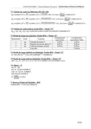 IN 007/DAT/CBMSC – Sistema Hidráulico Preventivo – TEXTO PARA CONSULTA PÚBLICA
2.1 Cálculo da vazão nos Hidrantes H2, H3 e H4
2.2 Cálculo da vazão total no trecho RTI ↔ Ponto “A”
2.3 Perda de carga nas conexões: Trecho RTI ↔ Ponto “A”
Quantidade Unid. Conexão
Comprimento
equivalente
Comprimento
equivalente Total
1 pc Entrada de borda 3” 2,20 m 2,20 m
1 pc Registro de gaveta aberto 3” 0,50 m 0,50 m
1 pc Válvula retenção vertical 9,70 m 9,70 m
Leq total 12,40 m
2.4 Perda de carga unitária na tubulação: Trecho RTI↔ Ponto “A”
2.5 Perda de carga total na tubulação: Trecho RTI ↔ Ponto “A”
2.6 Altura – X
3. Reserva Técnica de Incêndio – RTI
Volume RTI = 15 m³ (ver Tabela 4)
29/42
 