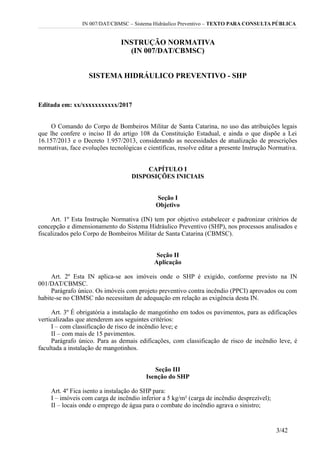 IN 007/DAT/CBMSC – Sistema Hidráulico Preventivo – TEXTO PARA CONSULTA PÚBLICA
INSTRUÇÃO NORMATIVA
(IN 007/DAT/CBMSC)
SISTEMA HIDRÁULICO PREVENTIVO - SHP
Editada em: xx/xxxxxxxxxxx/2017
O Comando do Corpo de Bombeiros Militar de Santa Catarina, no uso das atribuições legais
que lhe confere o inciso II do artigo 108 da Constituição Estadual, e ainda o que dispõe a Lei
16.157/2013 e o Decreto 1.957/2013, considerando as necessidades de atualização de prescrições
normativas, face evoluções tecnológicas e científicas, resolve editar a presente Instrução Normativa.
CAPÍTULO I
DISPOSIÇÕES INICIAIS
Seção I
Objetivo
Art. 1º Esta Instrução Normativa (IN) tem por objetivo estabelecer e padronizar critérios de
concepção e dimensionamento do Sistema Hidráulico Preventivo (SHP), nos processos analisados e
fiscalizados pelo Corpo de Bombeiros Militar de Santa Catarina (CBMSC).
Seção II
Aplicação
Art. 2º Esta IN aplica-se aos imóveis onde o SHP é exigido, conforme previsto na IN
001/DAT/CBMSC.
Parágrafo único. Os imóveis com projeto preventivo contra incêndio (PPCI) aprovados ou com
habite-se no CBMSC não necessitam de adequação em relação as exigência desta IN.
Art. 3º É obrigatória a instalação de mangotinho em todos os pavimentos, para as edificações
verticalizadas que atenderem aos seguintes critérios:
I – com classificação de risco de incêndio leve; e
II – com mais de 15 pavimentos.
Parágrafo único. Para as demais edificações, com classificação de risco de incêndio leve, é
facultada a instalação de mangotinhos.
Seção III
Isenção do SHP
Art. 4º Fica isento a instalação do SHP para:
I – imóveis com carga de incêndio inferior a 5 kg/m² (carga de incêndio desprezível);
II – locais onde o emprego de água para o combate do incêndio agrava o sinistro;
3/42
 