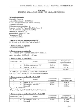 IN 007/DAT/CBMSC – Sistema Hidráulico Preventivo – TEXTO PARA CONSULTA PÚBLICA
ANEXO F
EXEMPLO DE CÁLCULO DO SHP POR BOMBA DE INCÊNDIO
Método Simplificado
Ocupação: Comercial
Área total construída = 15.800,00 m²
Risco: Leve (pressão residual mínima = 4 mca)
Número de hidrantes: 7
Hidrantes em uso simultâneo: 04
Esquema vertical: Ver Figuras 15 e 16 do Anexo B
Tipo de tubulação: aço galvanizado (AG)
Diâmetro da tubulação: 2½”
Comprimento mangueira: 30 m
Temperatura: 45 ºC
Altitude local: 600m
1. Vazão no hidrante mais desfavorável H7
Q=70 L/min ou Q=0,001166 m³/s (ver Tabela 3)
2. Perda de carga no esguicho
Je=0,3 mca (ver Tabela 3)
3. Perda de carga na mangueira
∆Jm7 = Jm7 x Lm = 0,035 x 30 = 1,05 mca
4. Perda de carga no hidrante H7
Quantidade Unid. Conexão
Comprimento
equivalente
Comprimento
equivalente Total
1 pc Registro ângulo aberto 2½” 10,00 m 10,00 m
1 pc Redução 2½” x 1½” 0,71 m 0,71 m
Leq total 10,71 m
Jh7 = 1065,88 x Q1,85
= 1065,88 x 0,0011661,85
= 0,004 m/m
∆Jh7 = (Leq + LR) x Jh7 = (10,71 + 0,20) x 0,004 = 0,044 mca
5. Perda de carga no trecho: H7 – Ponto “A”
Quantidad
e
Unid. Conexão
Comprimento
equivalente
Comprimento
equivalente Total
3 pc Joelho 90º 2½” 2,00 m 6,00 m
1 pc Tê passagem lateral 2½” 4,30 m 4,30 m
Leq total 10,30 m
6. Perda de carga no trecho: Ponto “A” – Ponto “B”
Quantidade Unid. Conexão
Comprimento
equivalente
Comprimento
equivalente Total
1 pc Tê passagem direta 2½” 1,30 m 1,30 m
Leq total 1,30 m
30/42
 