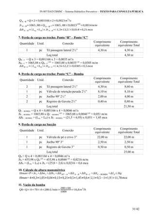 IN 007/DAT/CBMSC – Sistema Hidráulico Preventivo – TEXTO PARA CONSULTA PÚBLICA
7. Perda de carga no trecho: Ponto “B” – Ponto “C”
Quantidade Unid. Conexão
Comprimento
equivalente
Comprimento
equivalente Total
1 pc Tê passagem lateral 2½” 4,30 m 4,30 m
Leq total 4,30 m
QB – C = Q x 3 = 0,001166 x 3 = 0,0035 m³/s
JtB – C = 1065,88 x QB – C
1,85
= 1065,88 x 0,00351,85
= 0,0305 m/m
8. Perda de carga no trecho: Ponto “C” – Bomba
Quantidade Unid. Conexão
Comprimento
equivalente
Comprimento
equivalente Total
2 pc Tê passagem lateral 2½” 4,30 m 8,60 m
1 pc Válvula de retenção pesada 2½” 8,10 m 8,10 m
2 pc Joelho 90º 2½” 2,00 m 4,00 m
2 pc Registro de Gaveta 2½” 0,40 m 0,80 m
Leq total 21,50 m
QC – BOMBA = Q x 4 = 0,001166 x 4 = 0,0046 m³/s
JtC – BOMBA = 1065,88 x QC – BOMBA
1,85
= 1065,88 x 0,00461,85
= 0,051 m/m
∆JtC – BOMBA = (Leq + LR) x JtC – BOMBA = (21,5 + 6,95) x 0,051 = 1,45 mca
9. Perda de carga na Sucção
Quantidade Unid. Conexão
Comprimento
equivalente
Comprimento
equivalente Total
1 pc Válvula de pé e crivo 3” 22,00 m 22,00 m
1 pc Joelho 90º 3” 2,50 m 2,50 m
1 pc Registro de Gaveta 3” 0,50 m 0,50 m
Leq total 25,00 m
QS = Q x 4 = 0,001166 x 4 = 0,0046 m³/s
JtS = 455,98 x QS
1,85
= 455,98 x 0,00461,85
= 0,0216 m/m
∆JtS = (Leq + LR) x JtS = (25,0 + 2,6) x 0,0216 = 0,6 mca
10. Cálculo da altura manométrica
11. Vazão da bomba
31/42
 