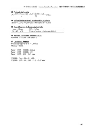 IN 007/DAT/CBMSC – Sistema Hidráulico Preventivo – TEXTO PARA CONSULTA PÚBLICA
12. Potência da bomba
13. Profundidade mínima da válvula de pé e crivo
14. Especificações da Bomba de incêndio
Hman =14 mca Pb = 1,5 cv
Qb = 17,1 m³/h Marca/modelo = Schneider BPI-92
15. Reserva Técnica de Incêndio – RTI
Volume RTI = 20 m³ (ver Tabela 4)
16. Cálculo da NSPHd
Pressão de vapor à 45 ºC = 1,00 mca
Altitude = 600m
Patm = 10,33 – 0,0011 x altitude
Patm = 10,33 – 0,0011 x 600
Patm = 10,33 – 0,66 = 9,67 mca
NSPHd = Patm – hfs – Pv ± Hs
NSPHd = 9,67 – 0,6 – 1,00 – 2,1 = 5,97 mca
32/42
 