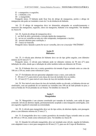 IN 007/DAT/CBMSC – Sistema Hidráulico Preventivo – TEXTO PARA CONSULTA PÚBLICA
II – a mangueira e o esguicho;
II – o hidrante; e/ou
III – o mangotinho.
Parágrafo único. O hidrante pode ficar fora do abrigo de mangueiras, porém o abrigo de
mangueiras não pode ser instalado a mais de 3 m de distância do hidrante.
Art. 23. O abrigo de mangueiras deve ter dimensões adequadas ao acondicionamento e
manuseio das mangueiras, esguicho, chave de mangueira, hidrante e/ou mangotinho. Ver detalhes
no Anexo B.
Art. 24. A porta do abrigo de mangueiras deve:
I – ser fácil de abrir, permitindo a retirada rápida das mangueiras;
II – ser na cor vermelha ou toda em vidro temperado, transparente e incolor;
III – possuir abertura para ventilação; e
IV – nunca ser trancada.
Parágrafo único. Quando a porta for na cor vermelha, deve ter a inscrição “INCÊNDIO”.
Seção IV
Hidrantes
Art. 25. A válvula para abertura do hidrante deve ser do tipo globo angular, com diâmetro
mínimo de 65 mm (2½").
Parágrafo único. A válvula para hidrante pode ter diâmetro mínimo de 50 mm (2”) para
tubulação de cobre, desde que a tubulação de cobre também tenha um diâmetro de 50 mm.
Art. 26. O hidrante deve ter o centro geométrico da tomada d’água variando entre as cotas de
100 cm a 150 cm, tendo como referencial o piso.
Art. 27. Os hidrantes devem apresentar adaptador rosca x storz, com saída de:
I – 40 mm (1½"), para imóvel com classe de risco de incêndio leve ou médio;
II – 65 mm (2½"), para imóvel com classe de risco de incêndio elevado.
Art. 28. Nos imóvel com classe de risco de incêndio médio ou elevado, os hidrantes devem ser
sinalizados, com um quadrado de cor amarela ou vermelha com 100 cm de lado pintado no piso, e
com as bordas de 10 cm pintadas na cor branca. Ver detalhes no Anexo B.
Seção V
Mangotinhos
Art. 29. Mangotinho é um sistema constituído por tomadas de incêndio, com saída de água
contendo válvula de abertura rápida, permanentemente acoplada a uma mangueira semirrígida, com
um esguicho regulável conectado na extremidade.
Art. 30. A válvula para mangotinho deve ser do tipo esfera, de abertura rápida, com passagem
plena e com diâmetro mínimo de 25 mm (1”).
Art. 31. O mangotinho deve ter o centro geométrico da tomada d’água variando entre as cotas
de 100 cm a 150 cm, tendo como referencial o piso. Ver detalhes no Anexo B.
Art. 32. Quando for utilizado mangotinho, deve ser instalado uma válvula angular de hidrante,
com adaptador rosca x storz para mangueira de 40 mm (1½"), para uso do Corpo de Bombeiros.
7/42
 
