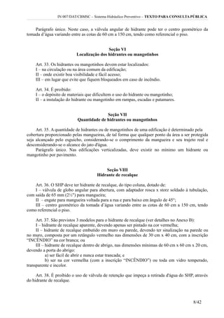 IN 007/DAT/CBMSC – Sistema Hidráulico Preventivo – TEXTO PARA CONSULTA PÚBLICA
Parágrafo único. Neste caso, a válvula angular de hidrante pode ter o centro geométrico da
tomada d’água variando entre as cotas de 60 cm a 150 cm, tendo como referencial o piso.
Seção VI
Localização dos hidrantes ou mangotinhos
Art. 33. Os hidrantes ou mangotinhos devem estar localizados:
I – na circulação ou na área comum da edificação;
II – onde existir boa visibilidade e fácil acesso;
III – em lugar que evite que fiquem bloqueados em caso de incêndio.
Art. 34. É proibido:
I – o depósito de materiais que dificultem o uso do hidrante ou mangotinho;
II – a instalação do hidrante ou mangotinho em rampas, escadas e patamares.
Seção VII
Quantidade de hidrantes ou mangotinhos
Art. 35. A quantidade de hidrantes ou de mangotinhos de uma edificação é determinado pela
cobertura proporcionado pelas mangueiras, de tal forma que qualquer ponto da área a ser protegida
seja alcançado pelo esguicho, considerando-se o comprimento da mangueira e seu trajeto real e
desconsiderando-se o alcance do jato d'água.
Parágrafo único. Nas edificações verticalizadas, deve existir no mínimo um hidrante ou
mangotinho por pavimento.
Seção VIII
Hidrante de recalque
Art. 36. O SHP deve ter hidrante de recalque, do tipo coluna, dotado de:
I – válvula de globo angular para abertura, com adaptador rosca x storz soldado à tubulação,
com saída de 65 mm (2½") para mangueira;
II – engate para mangueira voltada para a rua e para baixo em ângulo de 45°;
III – centro geométrico da tomada d’água variando entre as cotas de 60 cm a 150 cm, tendo
como referencial o piso.
Art. 37. São previstos 3 modelos para o hidrante de recalque (ver detalhes no Anexo B):
I – hidrante de recalque aparente, devendo apenas ser pintado na cor vermelha;
II – hidrante de recalque embutido em muro ou parede, devendo ter sinalização na parede ou
no muro, composta por um retângulo vermelho nas dimensões de 30 cm x 40 cm, com a inscrição
“INCÊNDIO” na cor branca; ou
III – hidrante de recalque dentro de abrigo, nas dimensões mínimas de 60 cm x 60 cm x 20 cm,
devendo a porta do abrigo:
a) ser fácil de abrir e nunca estar trancada; e
b) ser na cor vermelha (com a inscrição “INCÊNDIO”) ou toda em vidro temperado,
transparente e incolor.
Art. 38. É proibido o uso de válvula de retenção que impeça a retirada d'água do SHP, através
do hidrante de recalque.
8/42
 