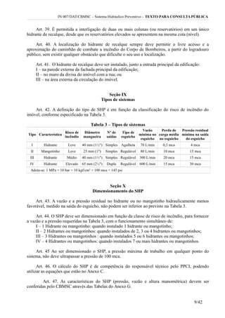 IN 007/DAT/CBMSC – Sistema Hidráulico Preventivo – TEXTO PARA CONSULTA PÚBLICA
Art. 39. É permitida a interligação de duas ou mais colunas (ou reservatórios) em um único
hidrante de recalque, desde que os reservatórios elevados se apresentem na mesma cota (nível).
Art. 40. A localização do hidrante de recalque sempre deve permitir o livre acesso e a
aproximação do caminhão de combate a incêndio do Corpo de Bombeiros, a partir do logradouro
público, sem existir qualquer obstáculo que dificulte o seu uso e localização.
Art. 41. O hidrante de recalque deve ser instalado, junto a entrada principal da edificação:
I – na parede externa da fachada principal da edificação;
II – no muro da divisa do imóvel com a rua; ou
III – na área externa da circulação do imóvel.
Seção IX
Tipos de sistemas
Art. 42. A definição do tipo de SHP é em função da classificação do risco de incêndio do
imóvel, conforme especificado na Tabela 3.
Tabela 3 – Tipos de sistemas
Tipo Característica
Risco de
incêndio
Diâmetro
mangueira
Nº de
saídas
Tipo de
esguicho
Vazão
mínima no
esguicho
Perda de
carga média
no esguicho
Pressão residual
mínima na saída
do esguicho
I Hidrante Leve 40 mm (1½") Simples Agulheta 70 L/min 0,3 mca 4 mca
II Mangotinho Leve 25 mm (1") Simples Regulável 80 L/min 10 mca 15 mca
III Hidrante Médio 40 mm (1½") Simples Regulável 300 L/min 20 mca 15 mca
IV Hidrante Elevado 65 mm (2½") Dupla Regulável 600 L/min 15 mca 30 mca
Adota-se: 1 MPa = 10 bar = 10 kgf/cm² = 100 mca = 145 psi
Seção X
Dimensionamento do SHP
Art. 43. A vazão e a pressão residual no hidrante ou no mangotinho hidraulicamente menos
favorável, medido na saída do esguicho, não podem ser inferior ao previsto na Tabela 3.
Art. 44. O SHP deve ser dimensionado em função da classe de risco de incêndio, para fornecer
a vazão e a pressão requeridas na Tabela 3, com o funcionamento simultâneo de:
I – 1 Hidrante ou mangotinho: quando instalado 1 hidrante ou mangotinho;
II – 2 Hidrantes ou mangotinhos: quando instalados de 2, 3 ou 4 hidrantes ou mangotinhos;
III – 3 Hidrantes ou mangotinhos : quando instalados 5 ou 6 hidrantes ou mangotinhos;
IV – 4 Hidrantes ou mangotinhos: quando instalados 7 ou mais hidrantes ou mangotinhos.
Art. 45 Ao ser dimensionado o SHP, a pressão máxima de trabalho em qualquer ponto do
sistema, não deve ultrapassar a pressão de 100 mca.
Art. 46. O cálculo do SHP é de competência do responsável técnico pelo PPCI, podendo
utilizar as equações que estão no Anexo C.
Art. 47. As características do SHP (pressão, vazão e altura manométrica) devem ser
conferidas pelo CBMSC através das Tabelas do Anexo G.
9/42
 