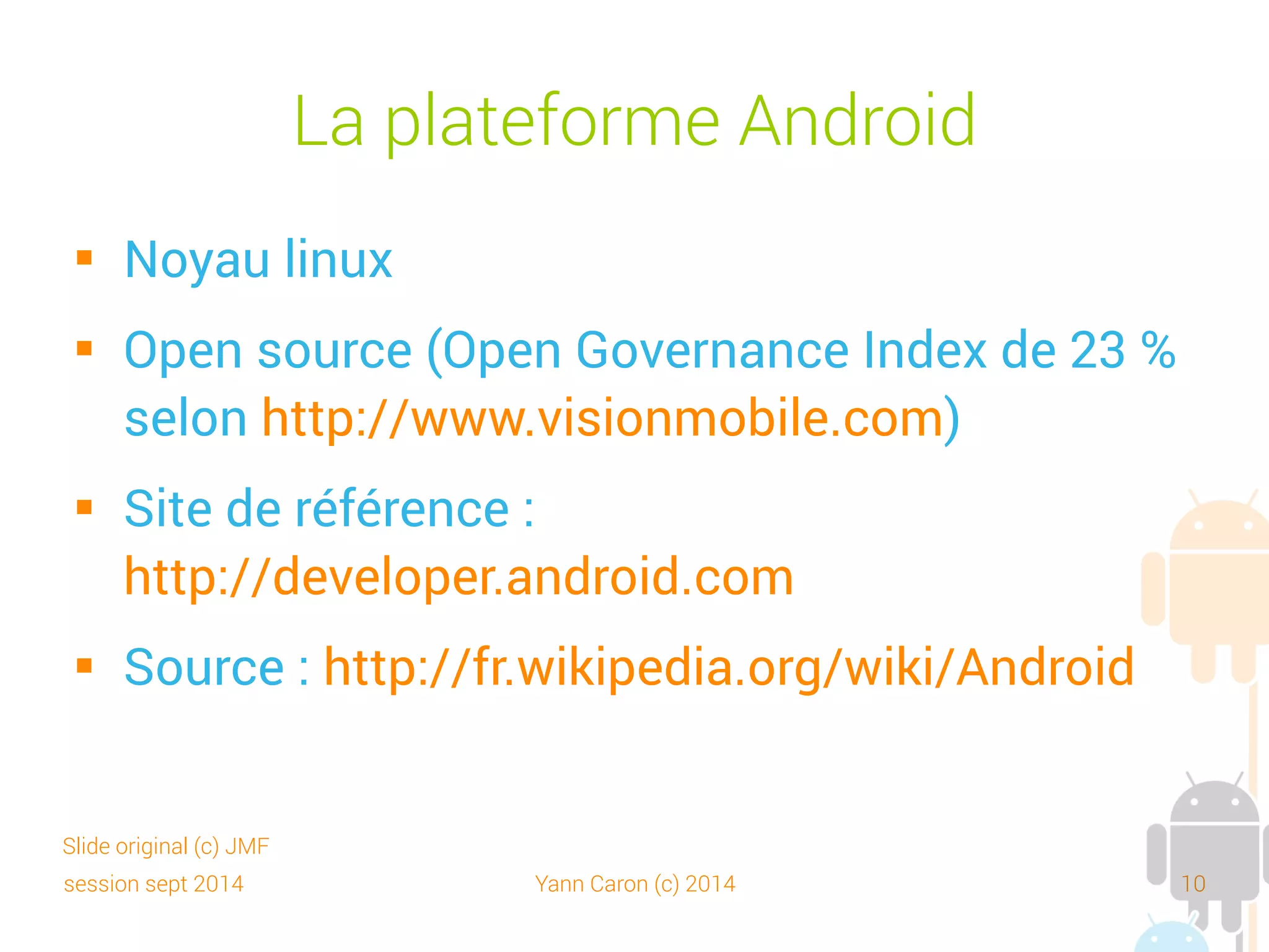 session sept 2014 Yann Caron (c) 2014 10
Versions
 1.0 : Connue des développeurs : fin 2007
 1.1 : Incluse dans le 1er téléphone, le HTC Dream
 1.5 : Cupcake : avril 2009
 1.6 : Donut : septembre 2009
 2.0 et 2.0.1 : à cause de nombreux bogues
 2.1 : Eclair : janvier 2010
 2.2 : FroYo (Frozen Yogourt) : mai 2010
Slide original (c) JMF
 