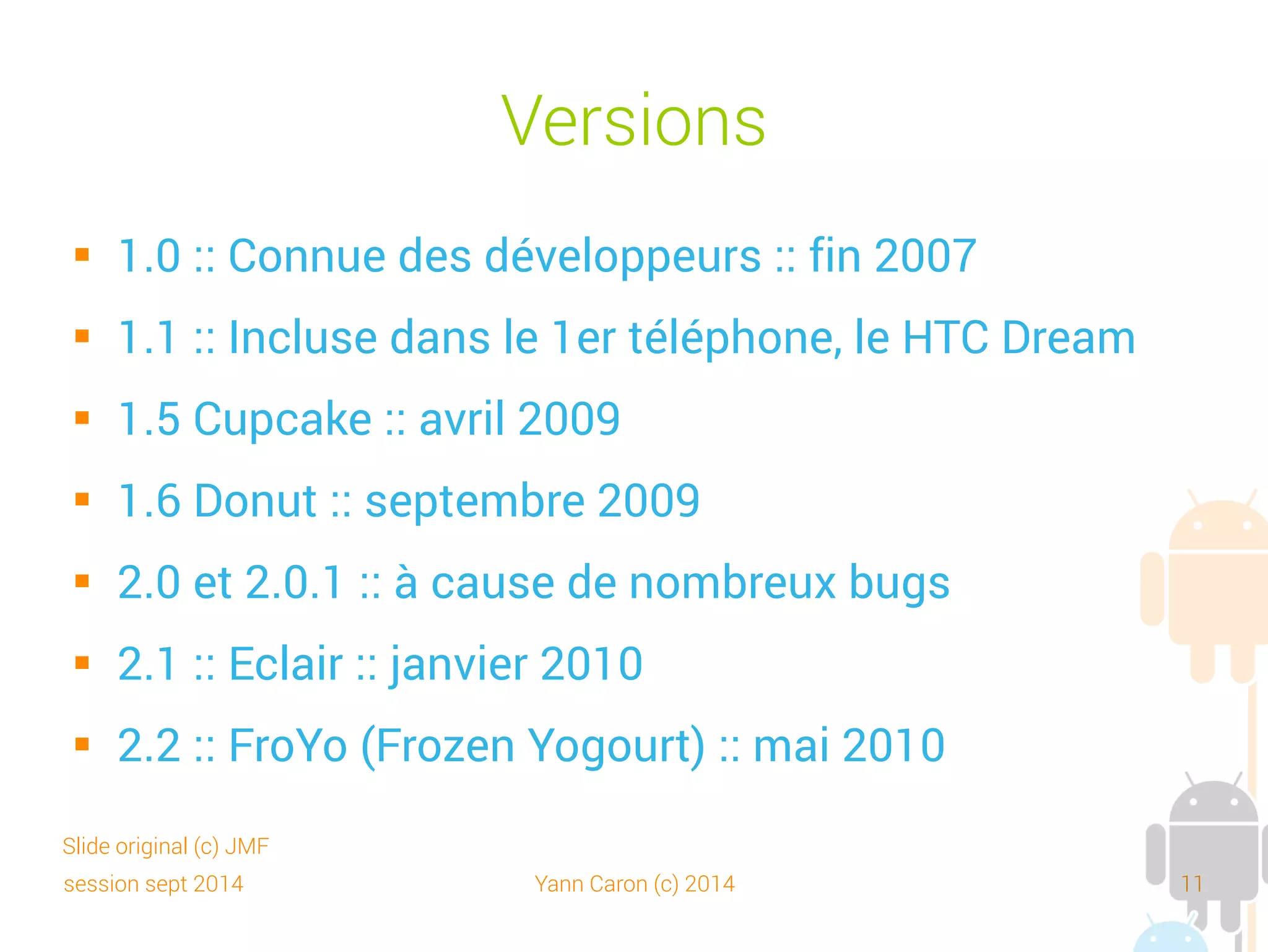 session sept 2014 Yann Caron (c) 2014 11
Versions
 2.3 : Gingerbread (pain d'épice) : décembre 2010
 3.0 : Honeycomb (rayon de miel) : janvier 2011
 4.0 : Ice Cream Sandwich : version unifiée Smartphone,
Tablette et GoogleTV : octobre 2011
 4.1 : Jelly bean : juillet 2012
 4.2.2 : API 17 : février 2013
 4.3 : API 18 : juillet 2013
 4.4 : KitKat : novembre 2013
Slide original (c) JMF
 