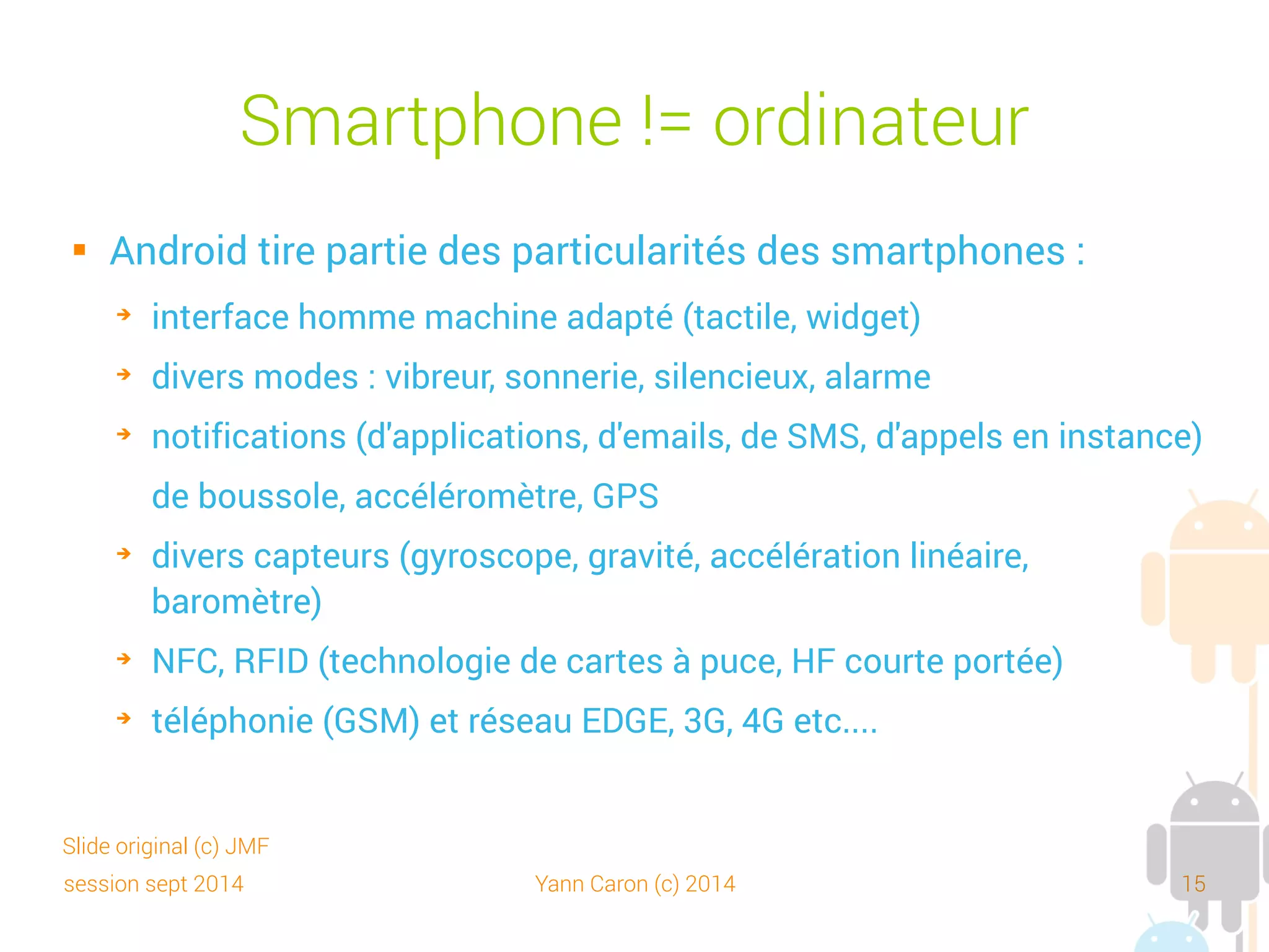 session sept 2014 Yann Caron (c) 2014 15
Smartphone != ordinateur
 En plus de ce qu'on peut avoir sur un ordinateur :
➔
navigateur
➔
bibliothèques graphiques 2D, 3D (Open GL)
➔
base de données (SQLite, DB4O), applications de rendu
multimédia (audio, vidéo, image) de divers formats
➔
réseau Bluetooth et Wi-Fi
➔
Webcam, APN
 Et des outils et bibliothèques Java (XStream…)
Slide original (c) JMF
 