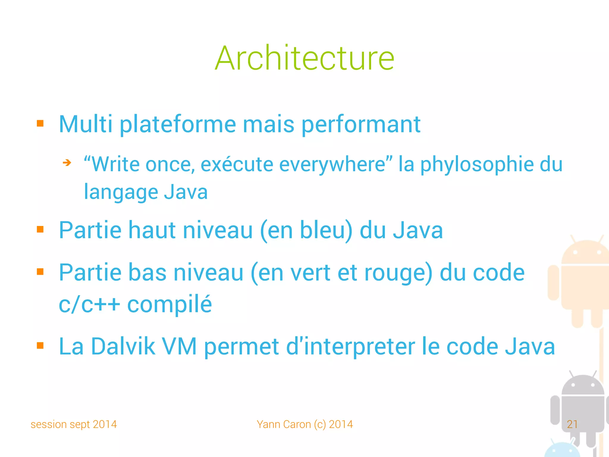 session sept 2014 Yann Caron (c) 2014 21
Architecture partie Java
 La couche « Applications » : Android est utilisé dans un ensemble contenant
déjà des applications natives comme un client de mail, des programmes pour
envoyer des SMS, d'agenda, de navigateur web, de contacts personnels
 La couche « Application Framework » : cette couche permet au programmeur
de construire de nouvelles applications. Cette couche fournit la gestion :
➔
des Views (= IHM)
➔
des ContentProviders = l'accessibillité aux données des autres applications (ex. : les
contacts) et donc les partages de données
➔
des ressources = les fichiers non code comme les images, les écrans (Resource
Manager)
➔
des Notifications (affichage d'alerte dans la barre de titre)
➔
des Activitys = l'enchaînement des écrans
Slide original (c) JMF
 