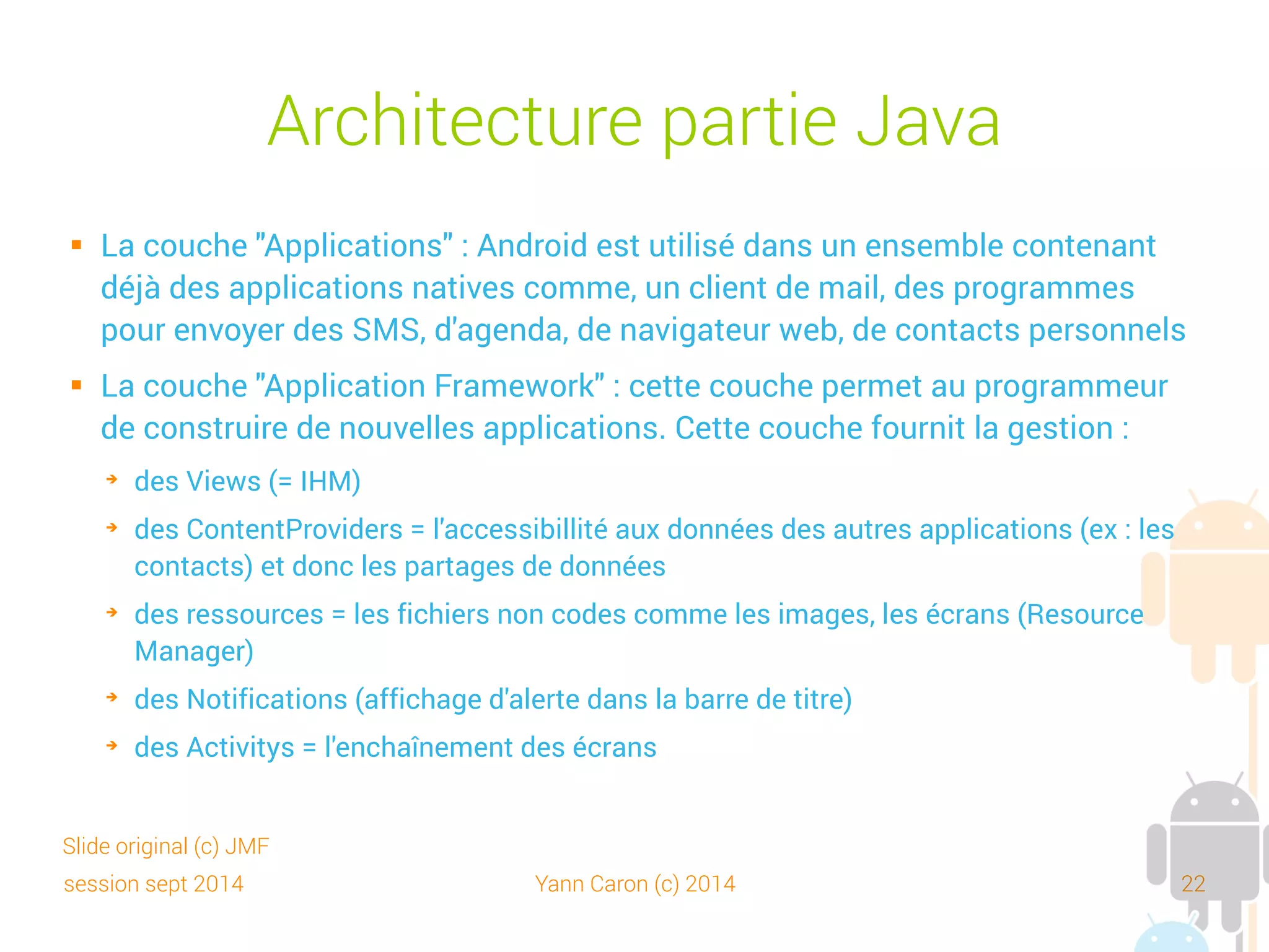 session sept 2014 Yann Caron (c) 2014 22
Architecture partie compilée
 La couche "Libraries" (bibliothèques) = couche logicielle basse
pour utiliser :
➔
les formats multimédia : images, audio et vidéo
➔
les dessins 2D et 3D, bitmap et vectoriels
➔
une base de données SQL (SQLite)
➔
l'environnement d'exécution (Android Runtime). Toute application est
exécutée dans son propre processus, dans sa propre Dalvik virtual
machine
➔
le noyau Linux sur lequel la Dalvik virtual machine s'appuie pour gérer le
multithreading, la mémoire. Le noyau Linux apporte les services de
sécurité, la gestion des processus, etc.
Slide original (c) JMF
 