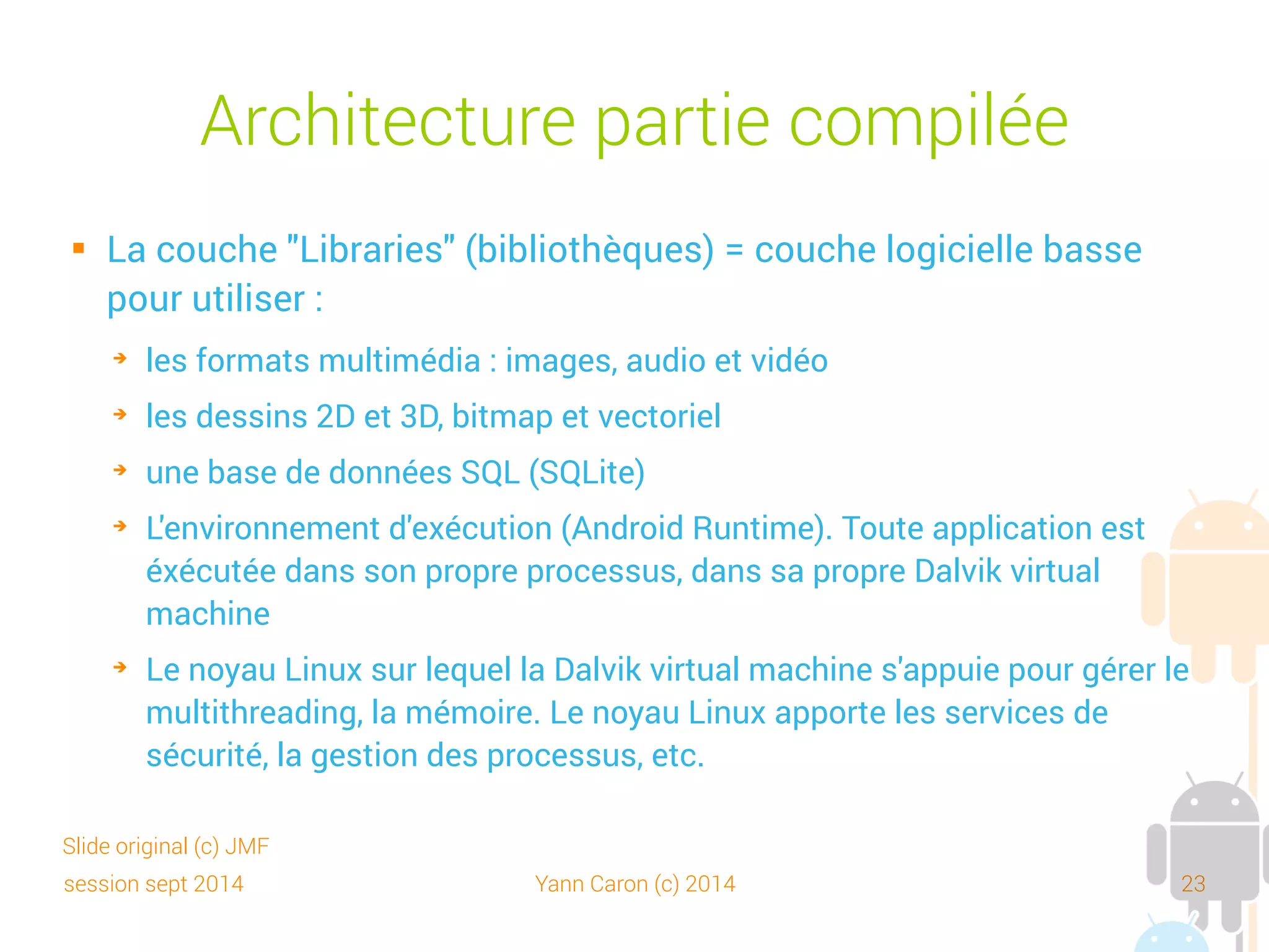 session sept 2014 Yann Caron (c) 2014 23
Dalvik Virtual Machine (DVM)
 Est la machine virtuelle Java pour les applications Android
 Conçue pour exécuter du code Java pour des systèmes ayant des
contraintes de place mémoire et rapidité d'exécution
 Exécute du code .dex (Dalvik executable) = des .class adaptées à
l'environnement Android
 Écrit par Dan Bornstein d'où le nom (= village islandais dont sont
originaires certains de ses ancêtres)
 A été choisi par Google, car une machine Android peut lancer
plusieurs instances de la DVM efficacement (comme en Java)
 Référence : http://en.wikipedia.org/wiki/Dalvik_virtual_machine
Slide original (c) JMF
 