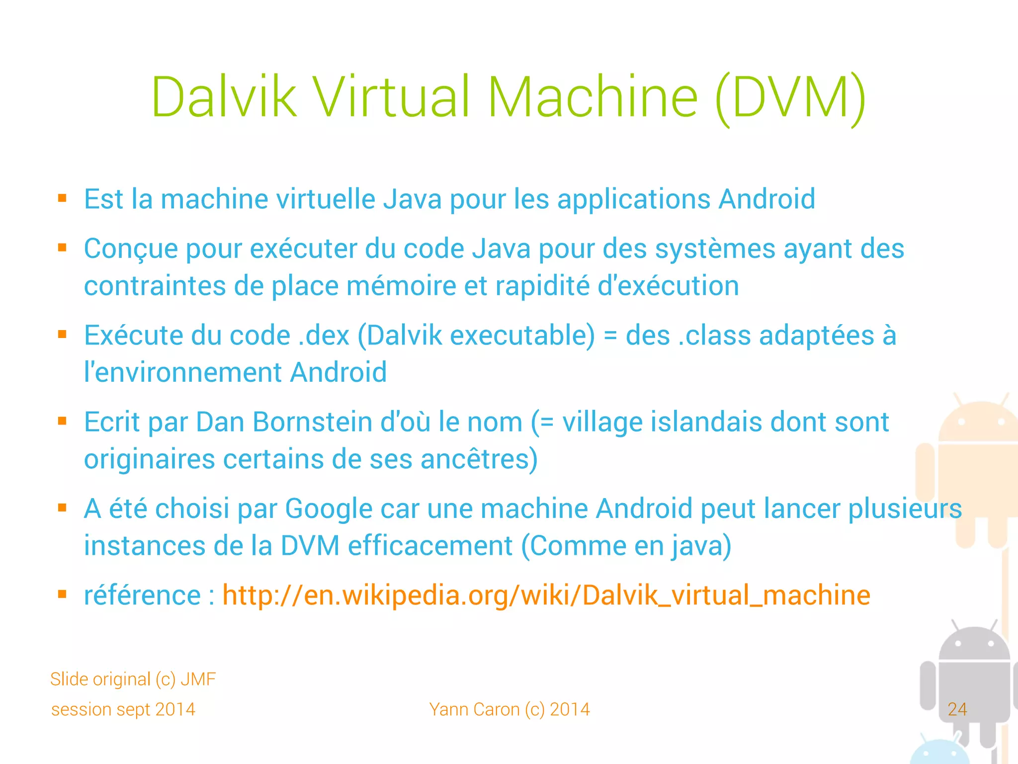 session sept 2014 Yann Caron (c) 2014 24
Dalvik Virtual Machine (DVM)
 Le code de la DVM est open source (Apache License 2.0) :
http://code.google.com/p/dalvik/
 Machine à registre (register based) vs Java, machine à pile (stack based)
 JIT (Just in time compiler) introduit avec Android 2.2
 Performances controversées (selon Oracle, 3x moins par rapport à
HotSpot). Facteur 100 avec une application native
 Un remplacement prévu. ART qui précompile le byte-code à l'installation.
➔
Inconvénient, des app plus volumineuses
➔
Un gain de performance non encore prouvé
 Android Asset Packaging Tool (AAPT) convertit les JAR en dex (dexer)
 