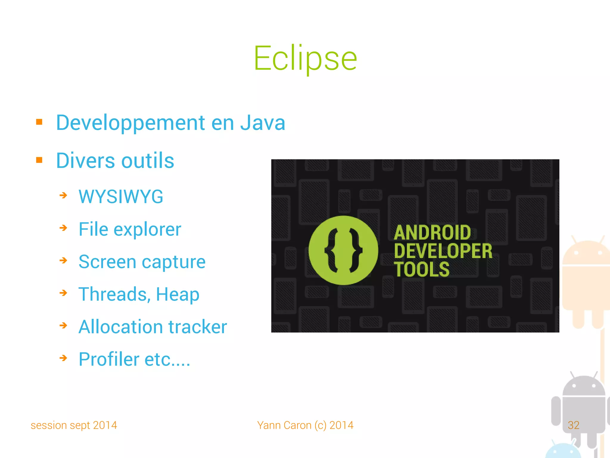 session sept 2014 Yann Caron (c) 2014 32
IDE Autres
 Android Studio
➔
Solution de Google annoncée au Google IO 2013
➔
Basé sur Intellij IDEA
 Intellij IDEA (standalone)
 AIDE – Android IDE – Java, C++
➔
Solution tablette et smartphone
➔
Compatible avec les projets Android Studio
 Netbeans et NBAndroid
➔
Pas de WYSIWYG, certains aspects mal intégrés, en partie payant.
 