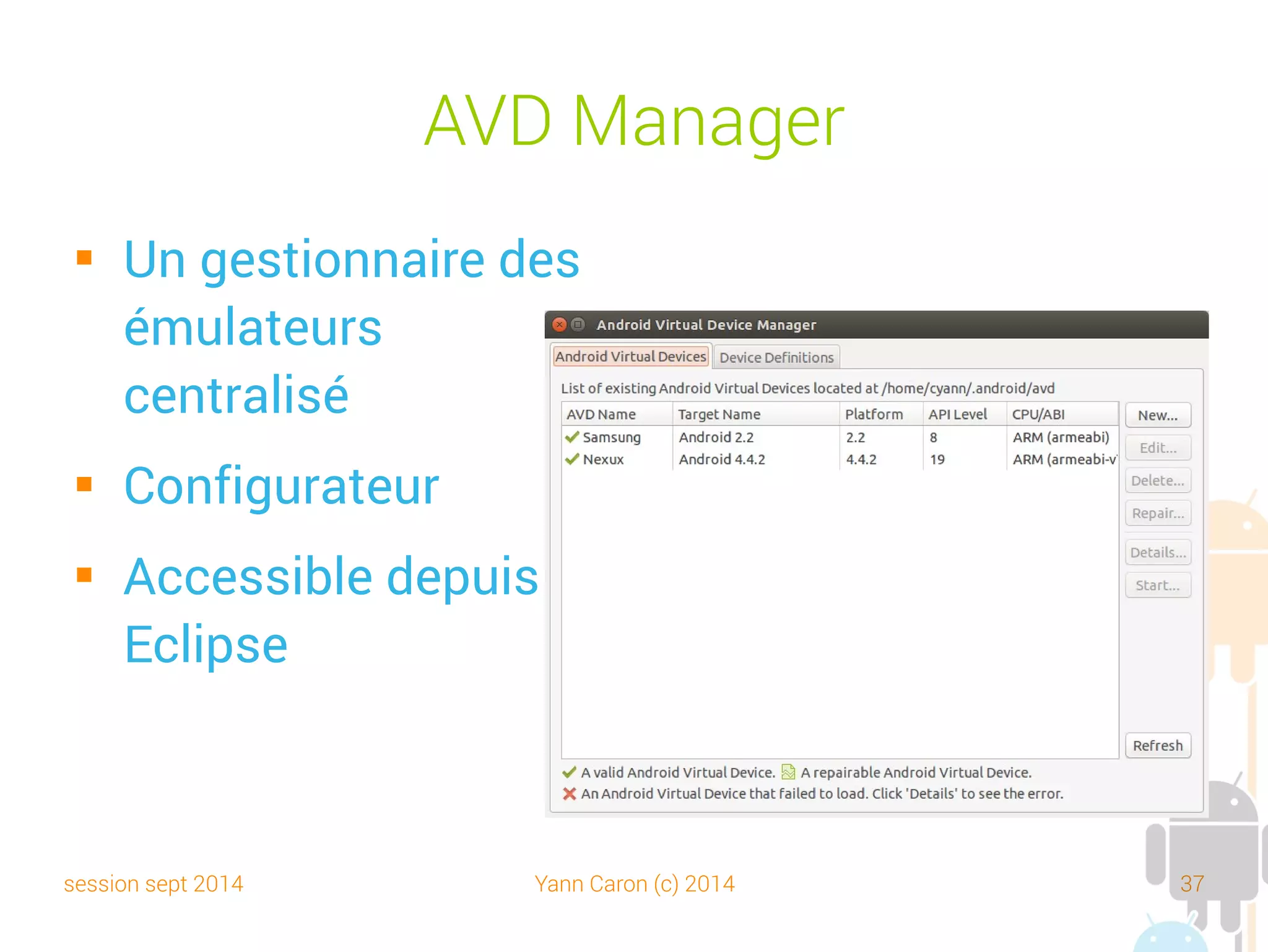 session sept 2014 Yann Caron (c) 2014 37
Android Debug Bridge (ADB)
 Outil en ligne de commande
 Un client/serveur (et service) dédié au développement
sur Android
 Server : start-server, kill-server, devices
 Shell : shell, logcat
 Data : install, pull, push
 Et bien d'autres :
http://developer.android.com/tools/help/adb.html
 