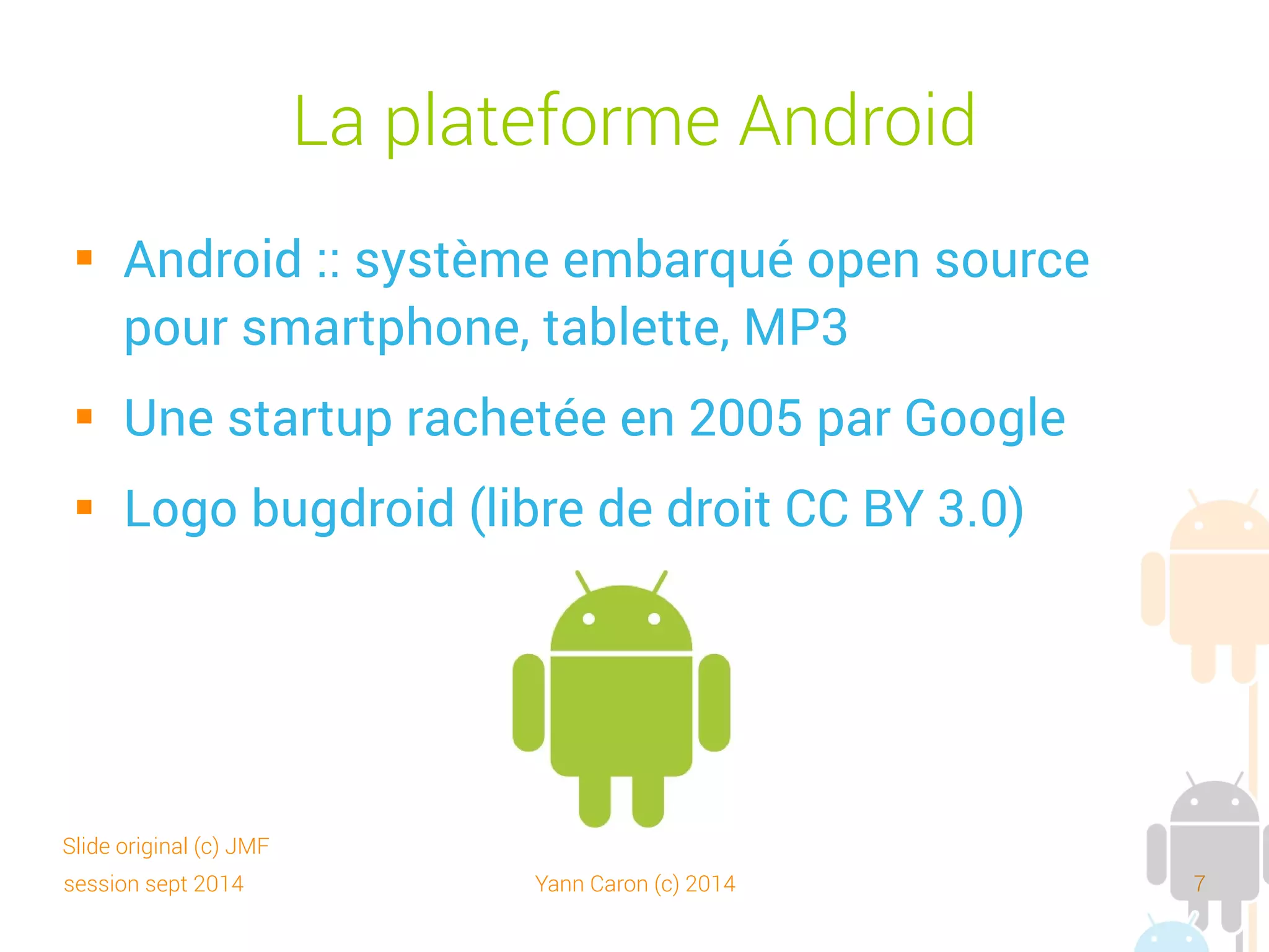 session sept 2014 Yann Caron (c) 2014 7
La plateforme Android
 OHA (Open Handset Alliance)
➔
Consortium Google, opérateurs, constructeurs et
éditeurs logiciels
➔
Favoriser l'innovation sur les appareils mobiles
➔
Plateforme véritablement ouverte, complète
➔
Et... gratuite
Slide original (c) JMF
 