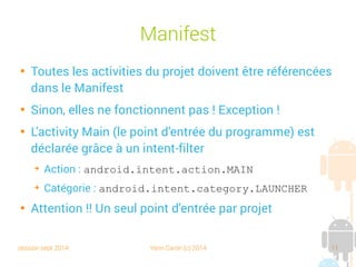 session sept 2014 Yann Caron (c) 2014 11
Manifest

Toutes les activities du projet doivent être référencées
dans le Manifest

Sinon, elles ne fonctionnent pas ! Exception !

L'activity Main (le point d'entrée du programme) est
déclarée grâce à un intent-filter
➔
Action : android.intent.action.MAIN
➔
Catégorie : android.intent.category.LAUNCHER

Attention !! Un seul point d'entrée par projet
 