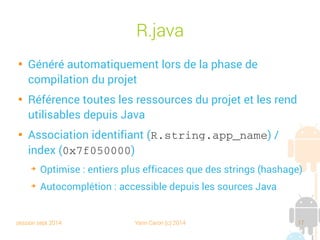 session sept 2014 Yann Caron (c) 2014 17
R.java

Généré automatiquement lors de la phase de
compilation du projet

Référence toutes les ressources du projet et les rend
utilisables depuis Java

Association identifiant (R.string.app_name) /
index (0x7f050000)
➔
Optimise : entiers plus efficaces que des strings (hashage)
➔
Autocomplétion : accessible depuis les sources Java
 