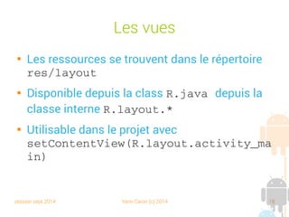 session sept 2014 Yann Caron (c) 2014 18
Les vues

Les ressources se trouvent dans le répertoire
res/layout

Disponible depuis la class R.java depuis la
classe interne R.layout.*

Utilisable dans le projet avec
setContentView(R.layout.activity_ma
in)
 